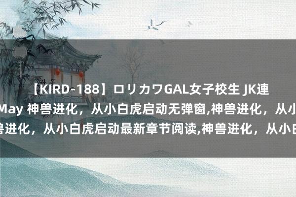【KIRD-188】ロリカワGAL女子校生 JK連続一撃顔射ハイスクール May 神兽进化,从小白虎启动无弹窗,神兽进化,从小白虎启动最新章节阅读,神兽进化,从小白虎启动txt全集