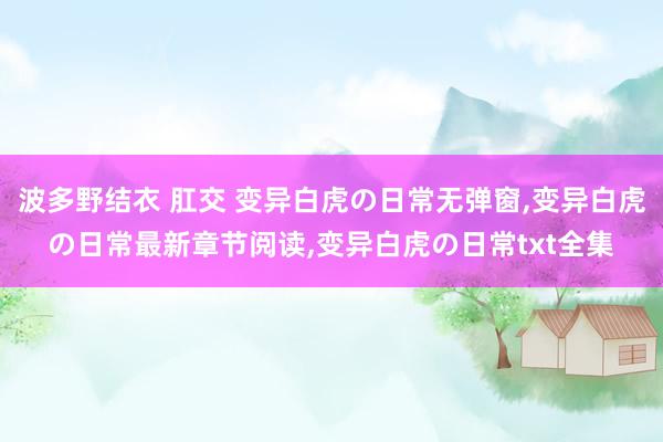 波多野结衣 肛交 变异白虎の日常无弹窗，变异白虎の日常最新章节阅读，变异白虎の日常txt全集