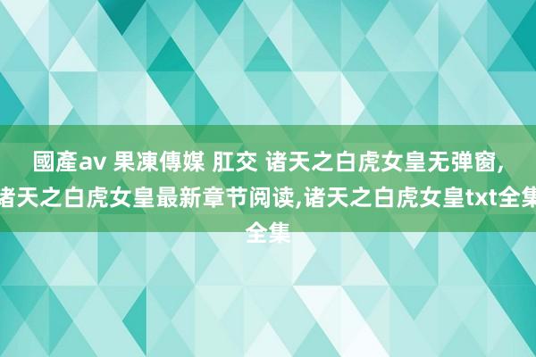 國產av 果凍傳媒 肛交 诸天之白虎女皇无弹窗，诸天之白虎女皇最新章节阅读，诸天之白虎女皇txt全集