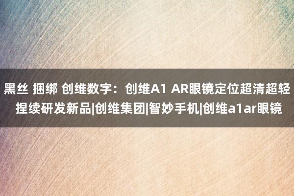 黑丝 捆绑 创维数字：创维A1 AR眼镜定位超清超轻 捏续研发新品|创维集团|智妙手机|创维a1ar眼镜