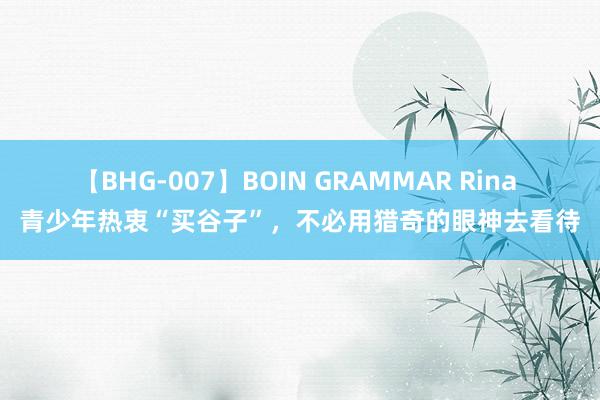 【BHG-007】BOIN GRAMMAR Rina 青少年热衷“买谷子”，不必用猎奇的眼神去看待