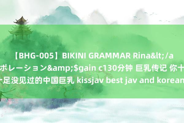 【BHG-005】BIKINI GRAMMAR Rina</a>2017-04-23ゲインコーポレーション&$gain c130分钟 巨乳传记 你十足没见过的中国巨乳 kissjav best jav and korean porn | My XXX Hot Girl