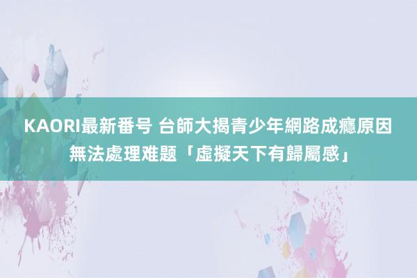 KAORI最新番号 台師大揭青少年網路成癮原因　無法處理难题「虛擬天下有歸屬感」