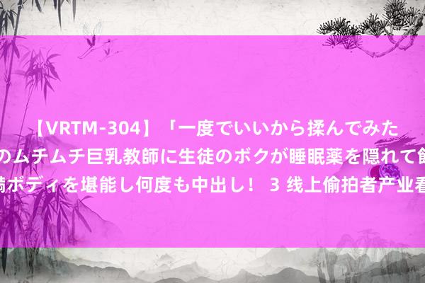 【VRTM-304】「一度でいいから揉んでみたい！」はち切れんばかりのムチムチ巨乳教師に生徒のボクが睡眠薬を隠れて飲ませて、夢の豊満ボディを堪能し何度も中出し！ 3 线上偷拍者产业看望 偷拍者聚焦东说念主多时势影像层层转卖