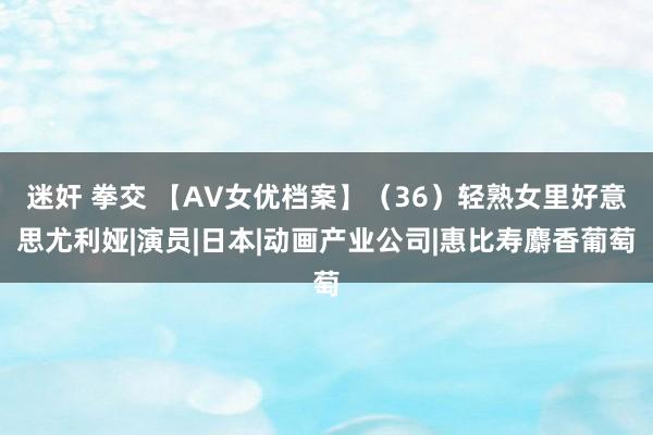 迷奸 拳交 【AV女优档案】（36）轻熟女里好意思尤利娅|演员|日本|动画产业公司|惠比寿麝香葡萄