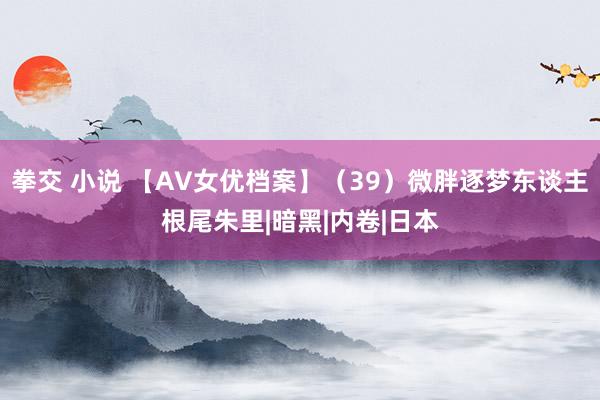拳交 小说 【AV女优档案】（39）微胖逐梦东谈主根尾朱里|暗黑|内卷|日本