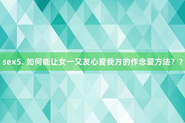 sex5. 如何能让女一又友心爱我方的作念爱方法？？
