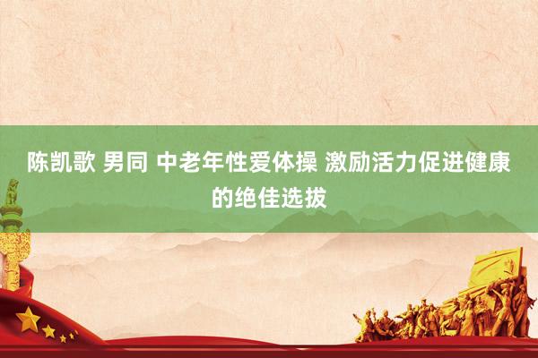 陈凯歌 男同 中老年性爱体操 激励活力促进健康的绝佳选拔