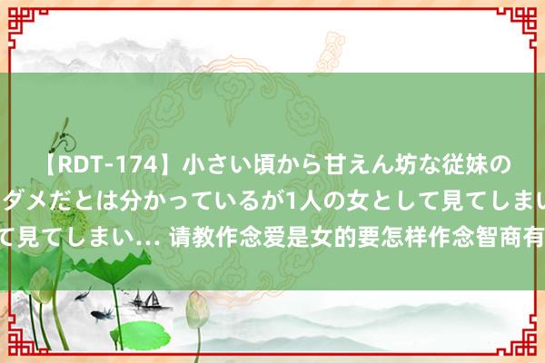 【RDT-174】小さい頃から甘えん坊な従妹の発育途中の躰が気になりダメだとは分かっているが1人の女として見てしまい… 请教作念爱是女的要怎样作念智商有热潮啊？因为