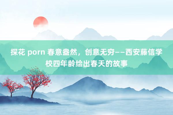 探花 porn 春意盎然，创意无穷——西安藤信学校四年龄绘出春天的故事