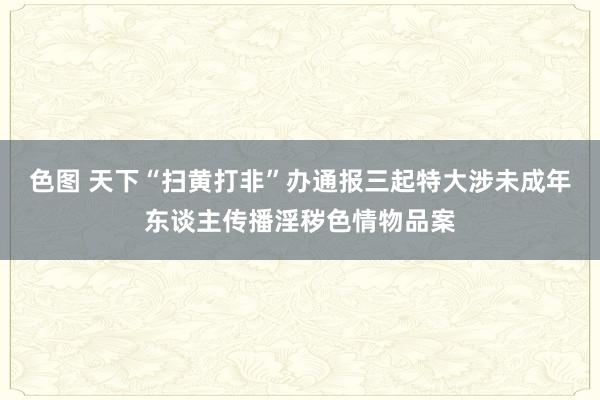 色图 天下“扫黄打非”办通报三起特大涉未成年东谈主传播淫秽色情物品案