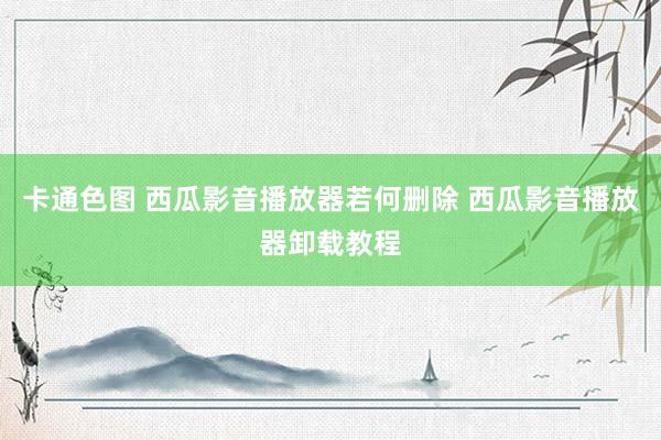 卡通色图 西瓜影音播放器若何删除 西瓜影音播放器卸载教程