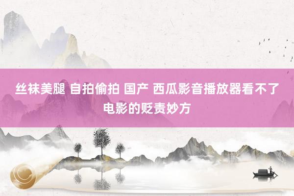 丝袜美腿 自拍偷拍 国产 西瓜影音播放器看不了电影的贬责妙方