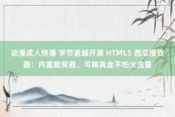 动漫成人快播 字节逾越开源 HTML5 西瓜播放器：内置默契器、可精真金不怕火流量