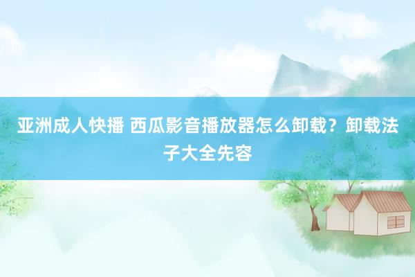 亚洲成人快播 西瓜影音播放器怎么卸载？卸载法子大全先容