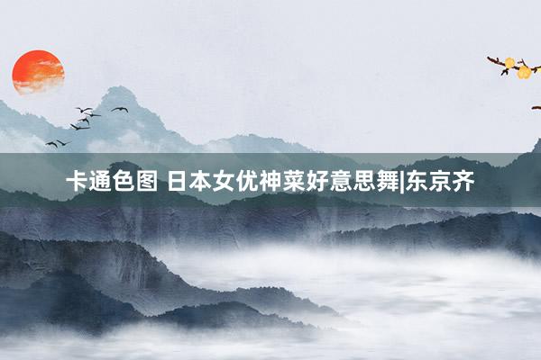 卡通色图 日本女优神菜好意思舞|东京齐