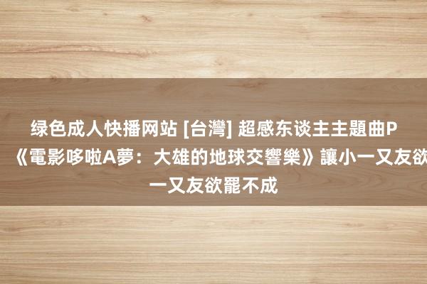 绿色成人快播网站 [台灣] 超感东谈主主題曲PV公開！《電影哆啦A夢：大雄的地球交響樂》讓小一又友欲罷不成