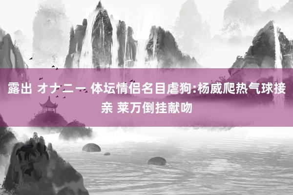 露出 オナニー 体坛情侣名目虐狗:杨威爬热气球接亲 莱万倒挂献吻
