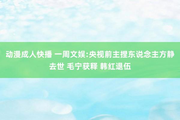 动漫成人快播 一周文娱:央视前主捏东说念主方静去世 毛宁获释 韩红退伍