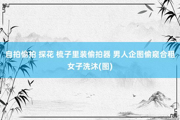 自拍偷拍 探花 梳子里装偷拍器 男人企图偷窥合租女子洗沐(图)