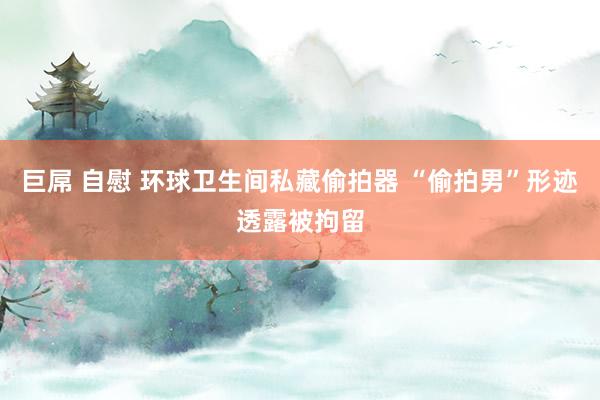 巨屌 自慰 环球卫生间私藏偷拍器 “偷拍男”形迹透露被拘留
