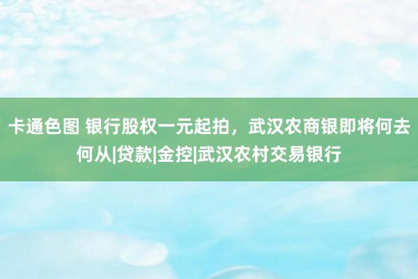 卡通色图 银行股权一元起拍，武汉农商银即将何去何从|贷款|金控|武汉农村交易银行