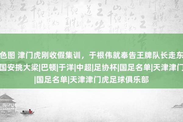 色图 津门虎刚收假集训，于根伟就奉告王牌队长走东谈主，让他去国安挑大梁|巴顿|于洋|中超|足协杯|国足名单|天津津门虎足球俱乐部