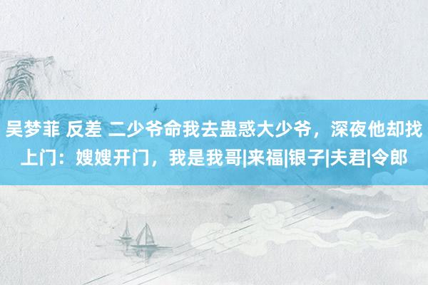 吴梦菲 反差 二少爷命我去蛊惑大少爷，深夜他却找上门：嫂嫂开门，我是我哥|来福|银子|夫君|令郎