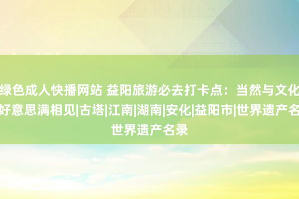 绿色成人快播网站 益阳旅游必去打卡点：当然与文化的好意思满相见|古塔|江南|湖南|安化|益阳市|世界遗产名录