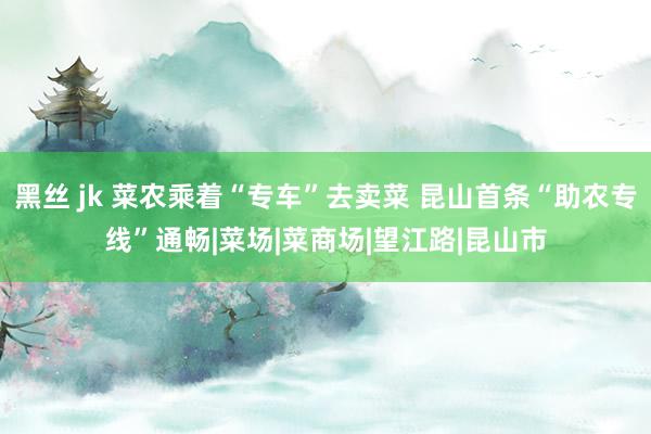 黑丝 jk 菜农乘着“专车”去卖菜 昆山首条“助农专线”通畅|菜场|菜商场|望江路|昆山市