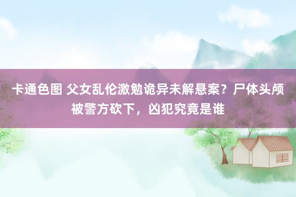 卡通色图 父女乱伦激勉诡异未解悬案？尸体头颅被警方砍下，凶犯究竟是谁