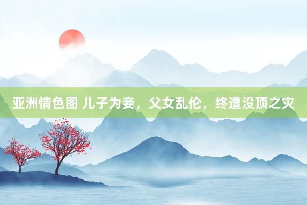 亚洲情色图 儿子为妾，父女乱伦，终遭没顶之灾