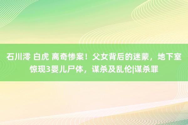 石川澪 白虎 离奇惨案！父女背后的迷蒙，地下室惊现3婴儿尸体，谋杀及乱伦|谋杀罪