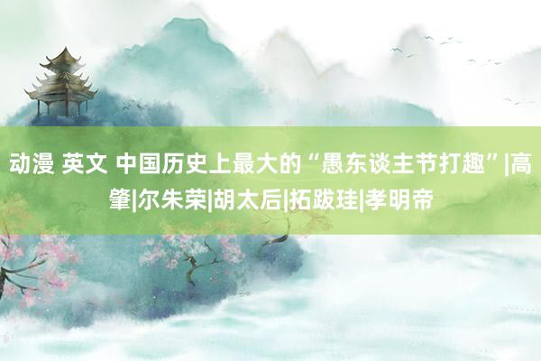 动漫 英文 中国历史上最大的“愚东谈主节打趣”|高肇|尔朱荣|胡太后|拓跋珪|孝明帝