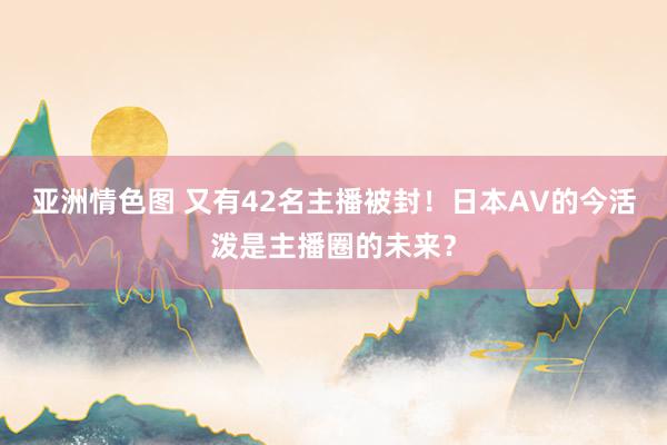 亚洲情色图 又有42名主播被封！日本AV的今活泼是主播圈的未来？