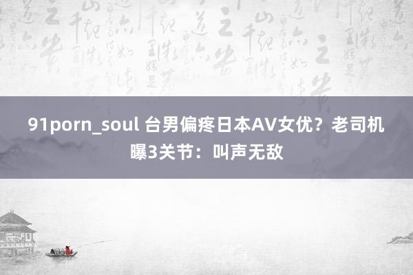 91porn_soul 台男偏疼日本AV女优？老司机曝3关节：叫声无敌