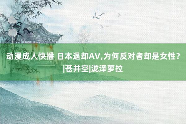 动漫成人快播 日本退却AV，为何反对者却是女性？|苍井空|泷泽萝拉