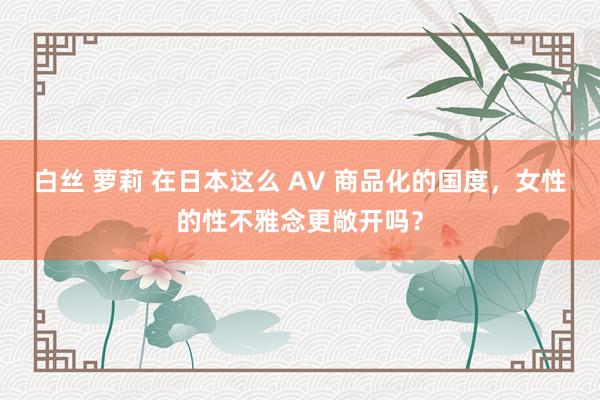 白丝 萝莉 在日本这么 AV 商品化的国度，女性的性不雅念更敞开吗？