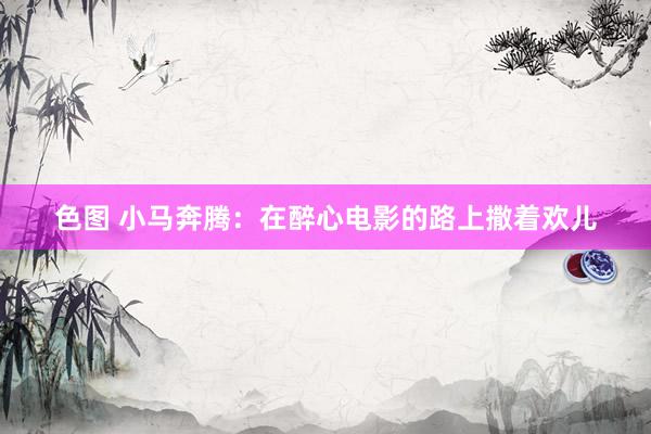 色图 小马奔腾：在醉心电影的路上撒着欢儿