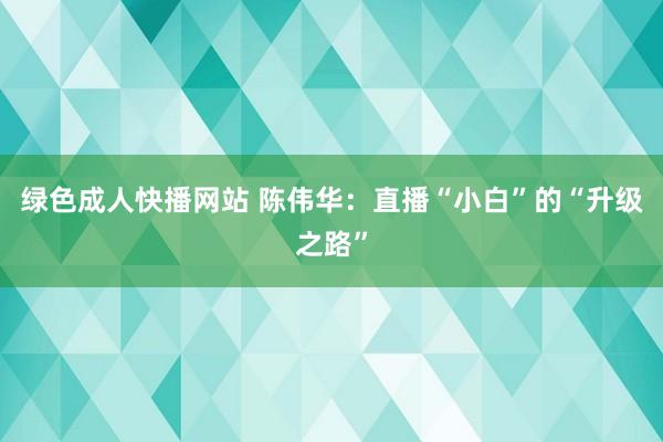 绿色成人快播网站 陈伟华：直播“小白”的“升级之路”