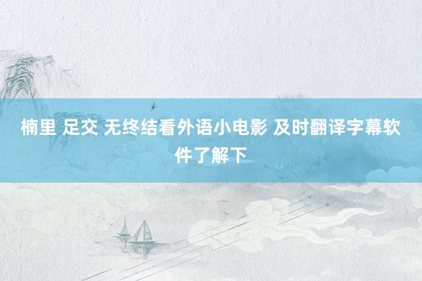 楠里 足交 无终结看外语小电影 及时翻译字幕软件了解下