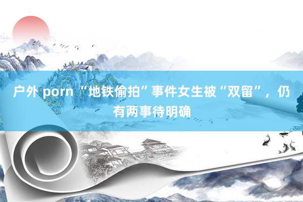 户外 porn “地铁偷拍”事件女生被“双留”，仍有两事待明确