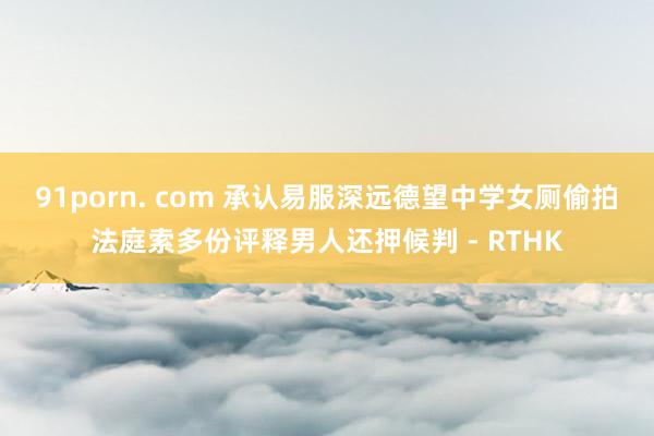91porn. com 承认易服深远德望中学女厕偷拍　法庭索多份评释男人还押候判 - RTHK