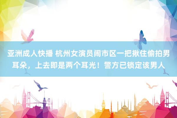亚洲成人快播 杭州女演员闹市区一把揪住偷拍男耳朵，上去即是两个耳光！警方已锁定该男人