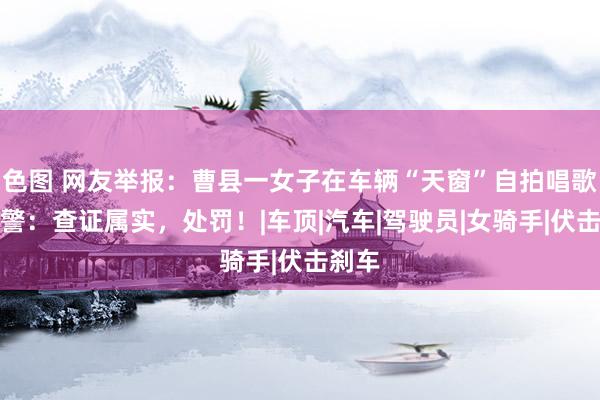 色图 网友举报：曹县一女子在车辆“天窗”自拍唱歌！交警：查证属实，处罚！|车顶|汽车|驾驶员|女骑手|伏击刹车