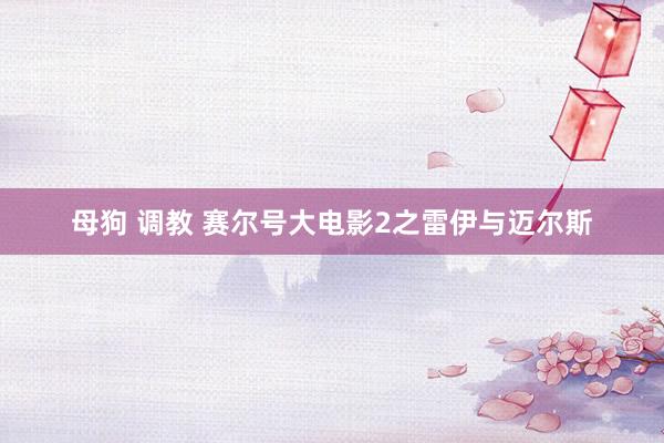 母狗 调教 赛尔号大电影2之雷伊与迈尔斯