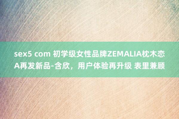 sex5 com 初学级女性品牌ZEMALIA枕木恋A再发新品-含欣，用户体验再升级 表里兼顾