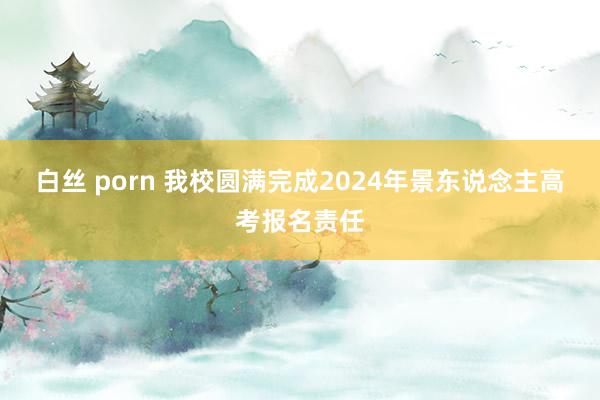白丝 porn 我校圆满完成2024年景东说念主高考报名责任