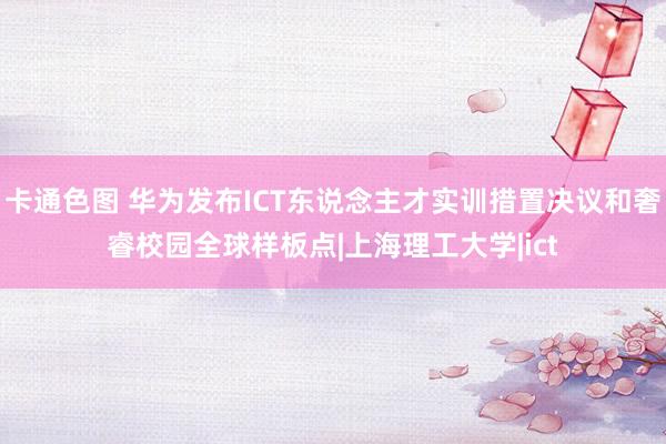 卡通色图 华为发布ICT东说念主才实训措置决议和奢睿校园全球样板点|上海理工大学|ict