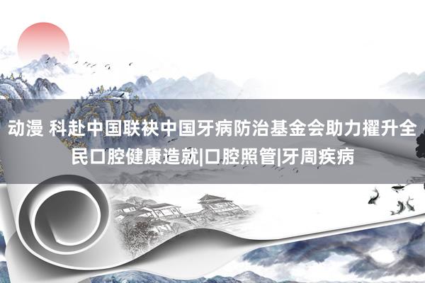 动漫 科赴中国联袂中国牙病防治基金会助力擢升全民口腔健康造就|口腔照管|牙周疾病